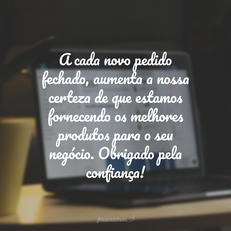 A cada novo pedido fechado, aumenta a nossa certeza de que estamos fornecendo os melhores produtos para o seu negócio. Obrigado pela confiança!