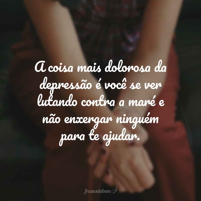 A coisa mais dolorosa da depressão é você se ver lutando contra a maré e não enxergar ninguém para te ajudar. 