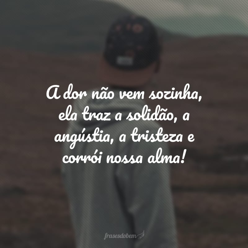 A dor não vem sozinha, ela traz a solidão, a angústia, a tristeza e corrói nossa alma!