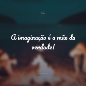 A imaginação é a mãe da verdade!