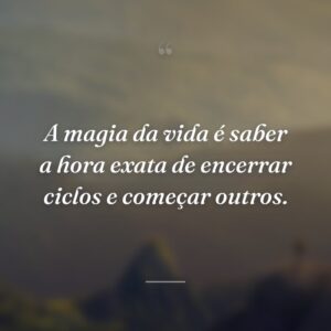 A magia da vida é saber a hora exata de encerrar ciclos e começar outros.