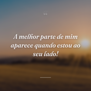 A melhor parte de mim aparece quando estou ao seu lado!