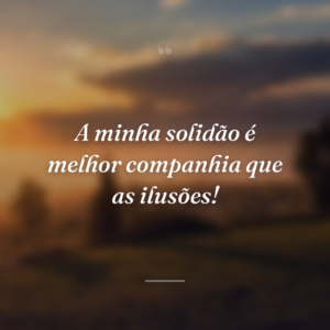 A minha solidão é melhor companhia que as ilusões!