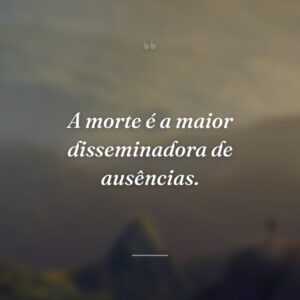 A morte é a maior disseminadora de ausências.