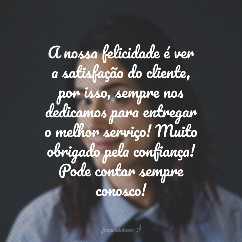 A nossa felicidade é ver a satisfação do cliente, por isso, sempre nos dedicamos para entregar o melhor serviço! Muito obrigado pela confiança! Pode contar sempre conosco!