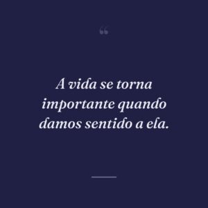 A vida se torna importante quando damos sentido a ela.