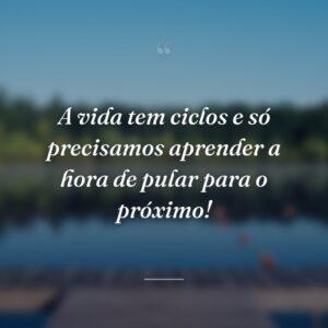 A vida tem ciclos e só precisamos aprender a hora de pular para o próximo!