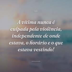 A vítima nunca é culpada pela violência, independente de onde estava, o horário e o que estava vestindo!