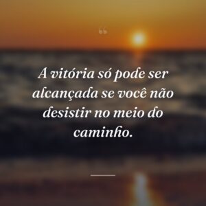 A vitória só pode ser alcançada se você não desistir no meio do caminho.