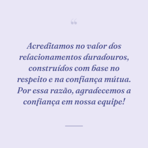 Acreditamos no valor dos relacionamentos duradouros, construídos com base no respeito e na confiança mútua. Por essa razão, agradecemos a confiança em nossa equipe!