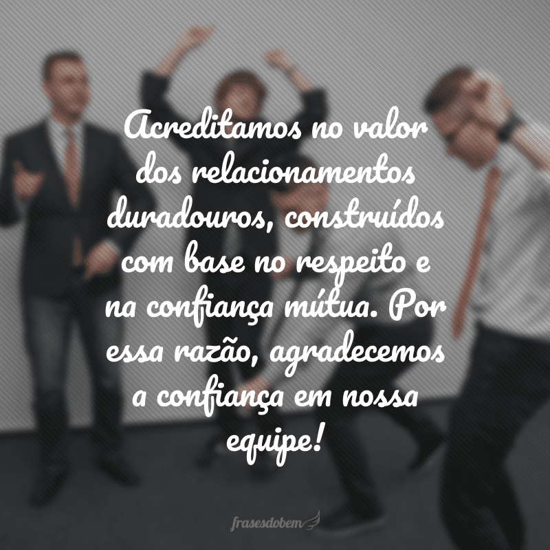 Acreditamos no valor dos relacionamentos duradouros, construídos com base no respeito e na confiança mútua. Por essa razão, agradecemos a confiança em nossa equipe!