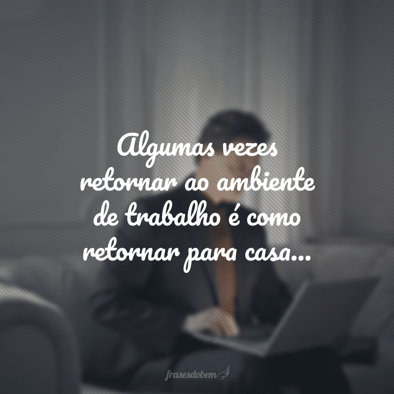 Algumas vezes retornar ao ambiente de trabalho é como retornar para casa... 