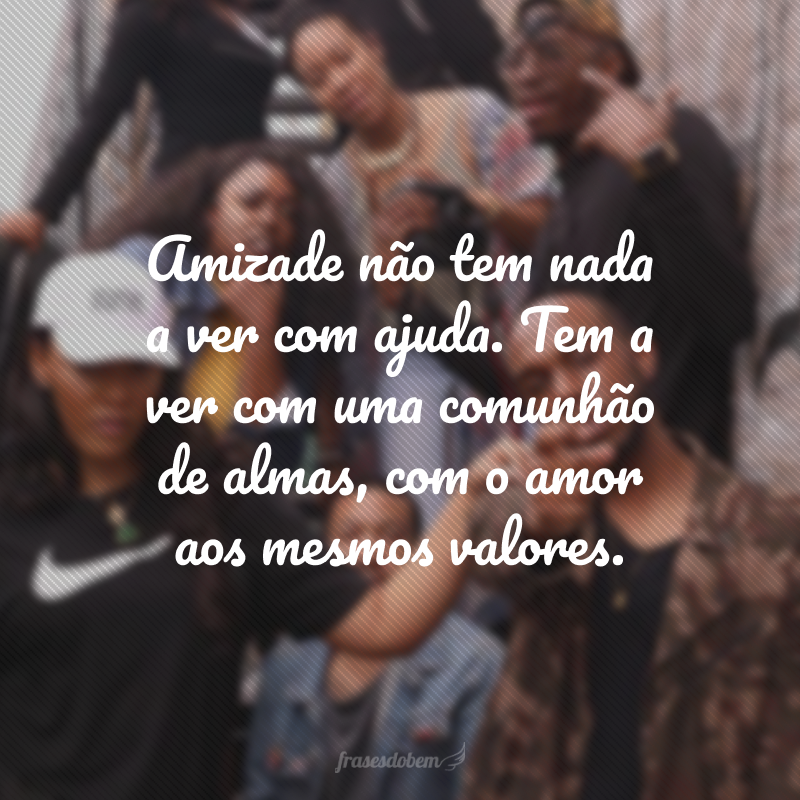 Amizade não tem nada a ver com ajuda. Tem a ver com uma comunhão de almas, com o amor aos mesmos valores.