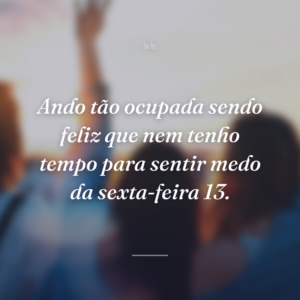 Ando tão ocupada sendo feliz que nem tenho tempo para sentir medo da sexta-feira 13.