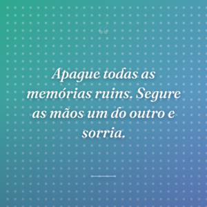 Apague todas as memórias ruins. Segure as mãos um do outro e sorria.