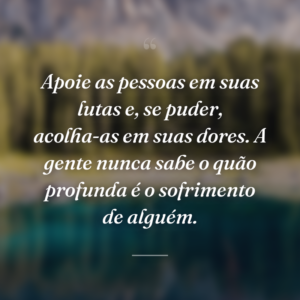 Apoie as pessoas em suas lutas e, se puder, acolha-as em suas dores. A gente nunca sabe o quão profunda é o sofrimento de alguém.