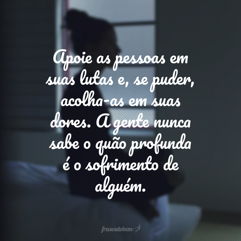 Apoie as pessoas em suas lutas e, se puder, acolha-as em suas dores. A gente nunca sabe o quão profunda é o sofrimento de alguém. 