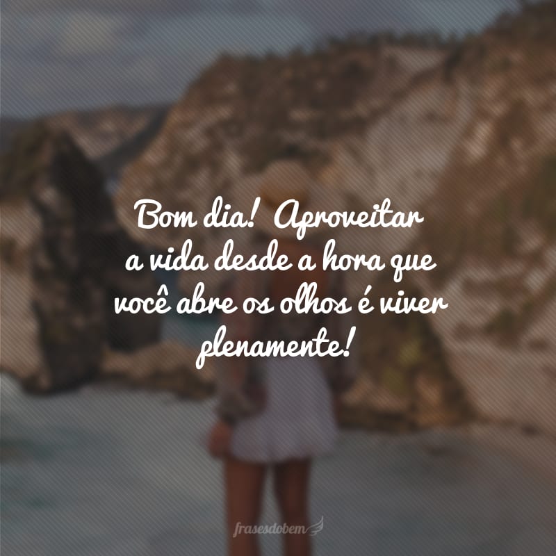 Bom dia! Aproveitar a vida desde a hora que você abre os olhos é viver plenamente!