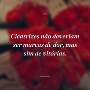 Cicatrizes não deveriam ser marcas de dor, mas sim de vitórias.
