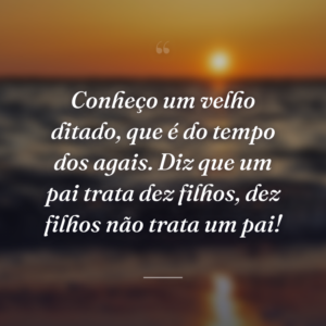 Conheço um velho ditado, que é do tempo dos agais. Diz que um pai trata dez filhos, dez filhos não trata um pai!