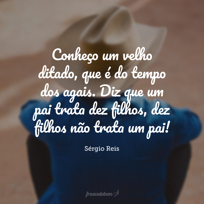 Conheço um velho ditado, que é do tempo dos agais. Diz que um pai trata dez filhos, dez filhos não trata um pai!