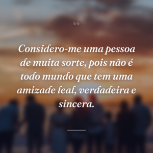 Considero-me uma pessoa de muita sorte, pois não é todo mundo que tem uma amizade leal, verdadeira e sincera.