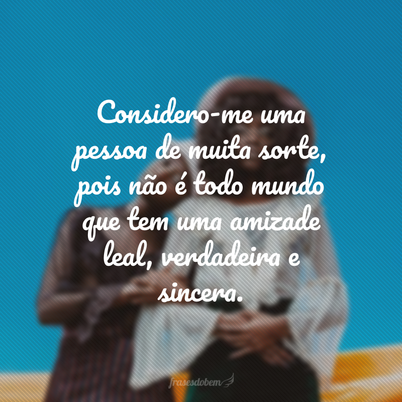 Considero-me uma pessoa de muita sorte, pois não é todo mundo que tem uma amizade leal, verdadeira e sincera. 