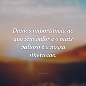 Damos importância ao que tem valor e o mais valioso é a nossa liberdade.