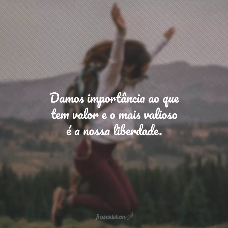 Damos importância ao que tem valor e o mais valioso é a nossa liberdade.