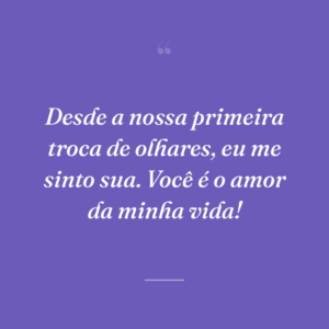 Desde a nossa primeira troca de olhares, eu me sinto sua. Você é o amor da minha vida!