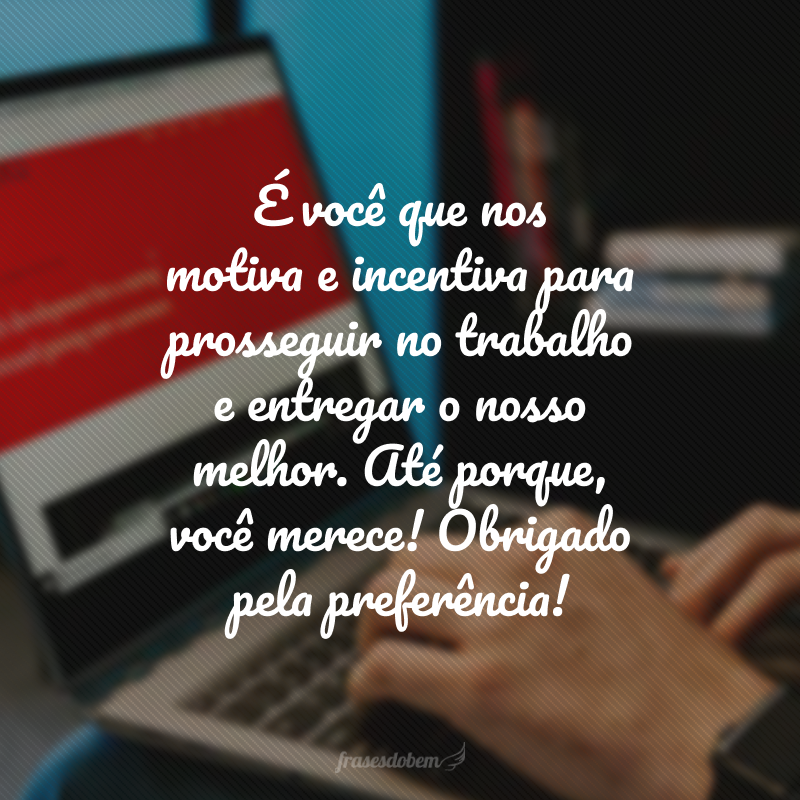 É você que nos motiva e incentiva para prosseguir no trabalho e entregar o nosso melhor. Até porque, você merece! Obrigado pela preferência!