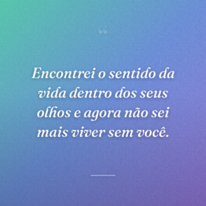 Encontrei o sentido da vida dentro dos seus olhos e agora não sei mais viver sem você.