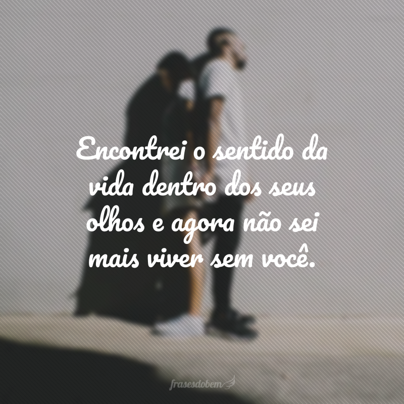 Encontrei o sentido da vida dentro dos seus olhos e agora não sei mais viver sem você. 