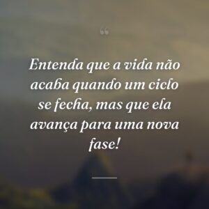 Entenda que a vida não acaba quando um ciclo se fecha, mas que ela avança para uma nova fase!