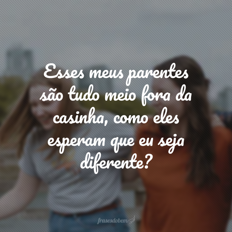 Esses meus parentes são tudo meio fora da casinha, como eles esperam que eu seja diferente?