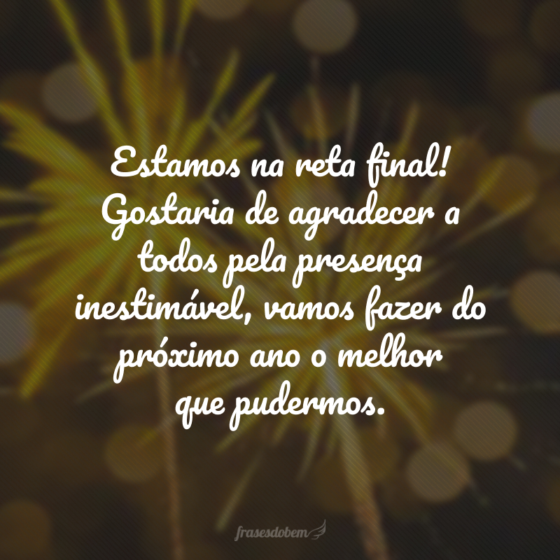 Estamos na reta final! Gostaria de agradecer a todos pela presença inestimável, vamos fazer do próximo ano o melhor que pudermos.