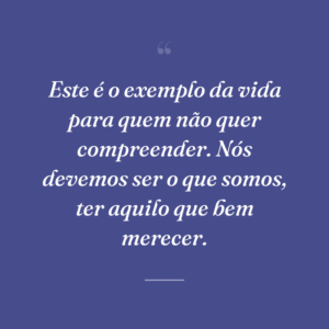 Este é o exemplo da vida para quem não quer compreender. Nós devemos ser o que somos, ter aquilo que bem merecer.