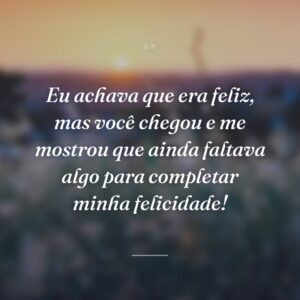 Eu achava que era feliz, mas você chegou e me mostrou que ainda faltava algo para completar minha felicidade!