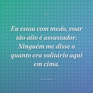 Eu estou com medo, voar tão alto é assustador. Ninguém me disse o quanto era solitário aqui em cima.