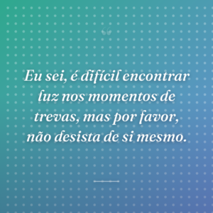 Eu sei, é difícil encontrar luz nos momentos de trevas, mas por favor, não desista de si mesmo.