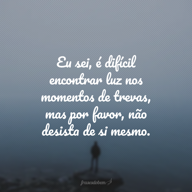 Eu sei, é difícil encontrar luz nos momentos de trevas, mas por favor, não desista de si mesmo. 