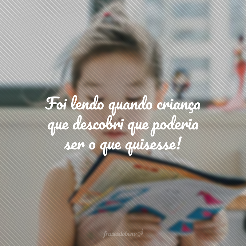 Foi lendo quando criança que descobri que poderia ser o que quisesse!