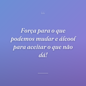 Força para o que podemos mudar e álcool para aceitar o que não dá!
