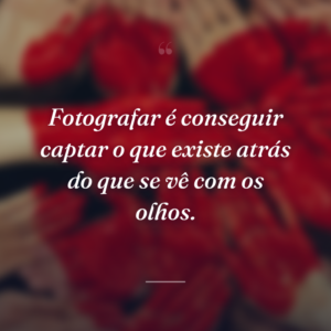 Fotografar é conseguir captar o que existe atrás do que se vê com os olhos.