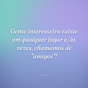 Gente interesseira existe em qualquer lugar e, às vezes, chamamos de "amigos"!
