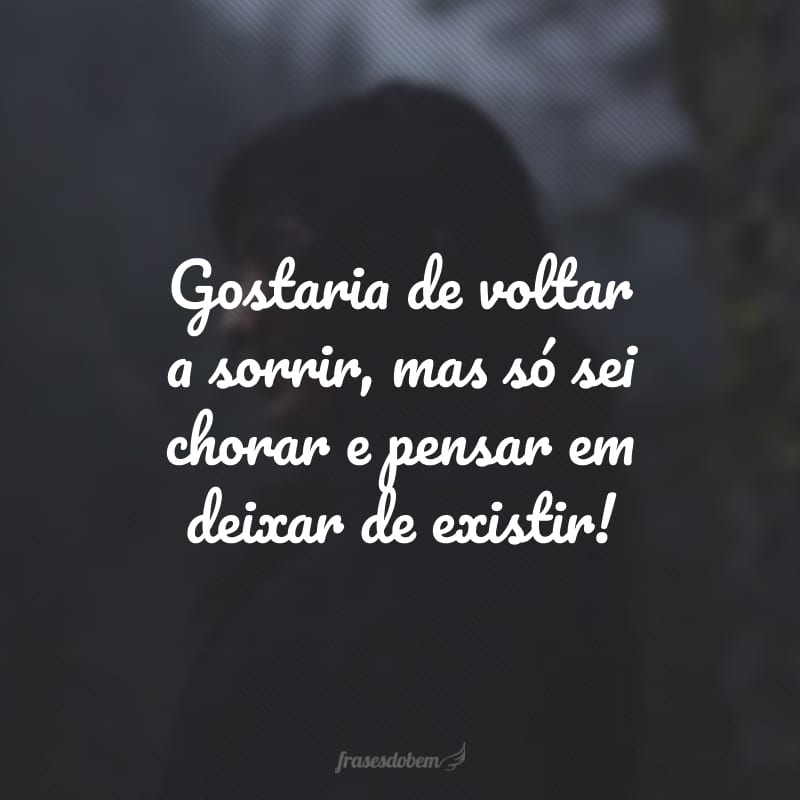 Gostaria de voltar a sorrir, mas só sei chorar e pensar em deixar de existir!