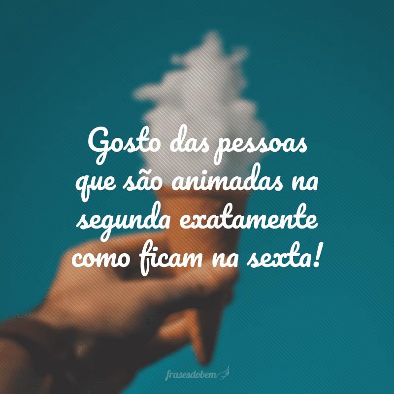 Gosto das pessoas que são animadas na segunda exatamente como ficam na sexta!