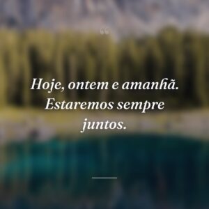 Hoje, ontem e amanhã. Estaremos sempre juntos.