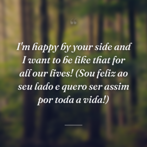 I'm happy by your side and I want to be like that for all our lives! (Sou feliz ao seu lado e quero ser assim por toda a vida!)