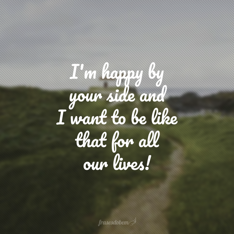 I'm happy by your side and I want to be like that for all our lives! (Sou feliz ao seu lado e quero ser assim por toda a vida!)